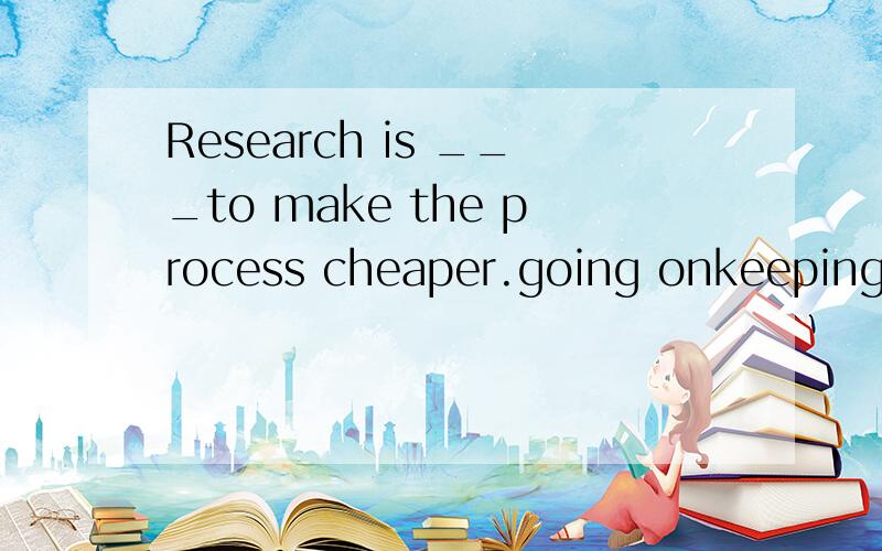Research is ___to make the process cheaper.going onkeeping oncarrying onpassing onwhy?