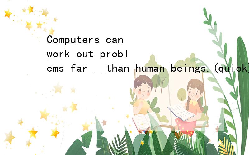 Computers can work out problems far __than human beings.(quick)