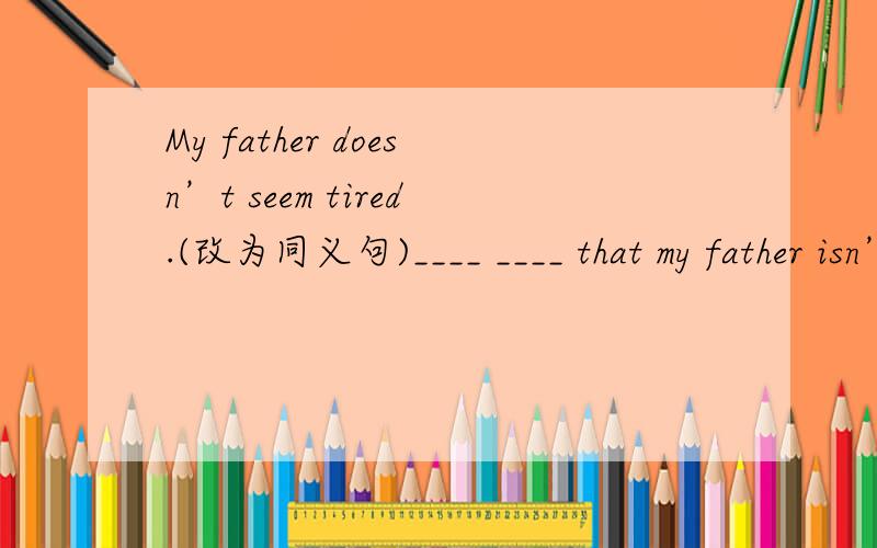 My father doesn’t seem tired.(改为同义句)____ ____ that my father isn’t tired.