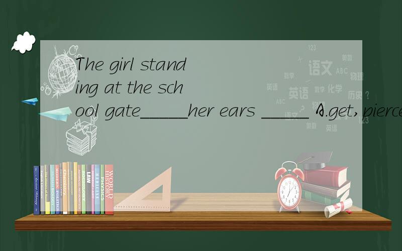The girl standing at the school gate_____her ears _____ A.get,pierced B.gets ,pierced C.gettingThe girl standing at the school gate_____her ears _____A.get,pierced B.gets ,piercedC.getting ,pierced D.gets to,pierced