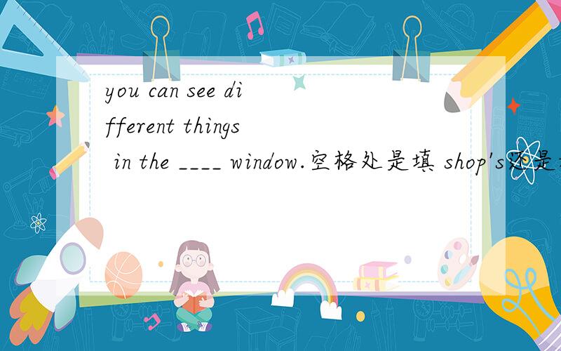 you can see different things in the ____ window.空格处是填 shop's还是填shop 为什么 还是都可以