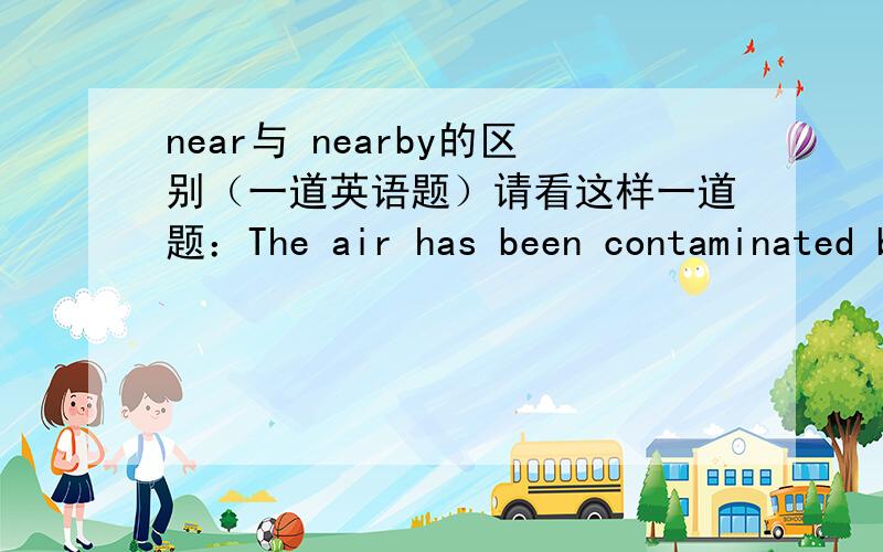 near与 nearby的区别（一道英语题）请看这样一道题：The air has been contaminated by the smoke from the ______ factories.A:near B:nearby C:nearly D:closenear 也可做形容词，表示“近的”，那和nearby有区别吗？