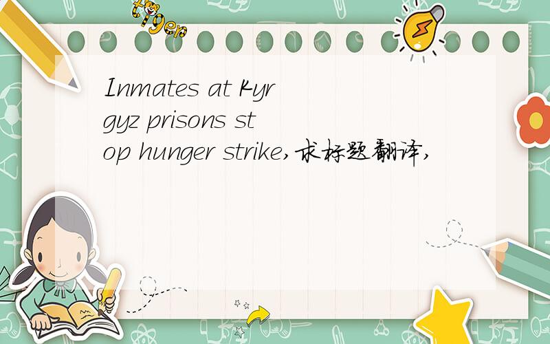 Inmates at Kyrgyz prisons stop hunger strike,求标题翻译,