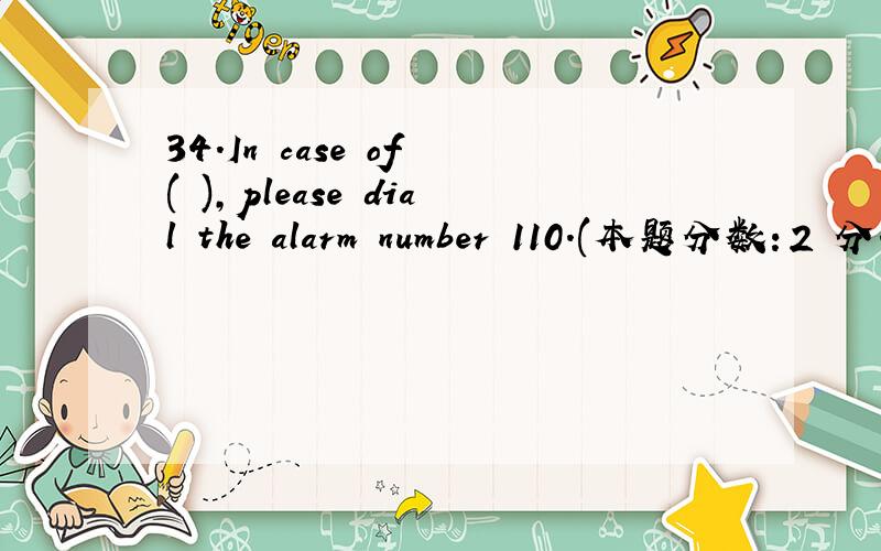 34.In case of ( ),please dial the alarm number 110.(本题分数：2 分.) A、 Emergency B、 Emergent34.In case of ( ),please dial the alarm number 110.(本题分数：2 分.) A、 Emergency B、 Emergent C、 Urgency D、 urgent