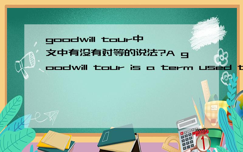 goodwill tour中文中有没有对等的说法?A goodwill tour is a term used to indicate a tour by someone or something famous to a series of places,with the purpose of (1) showing friendship for the places on the tour and (2) exhibiting the item or