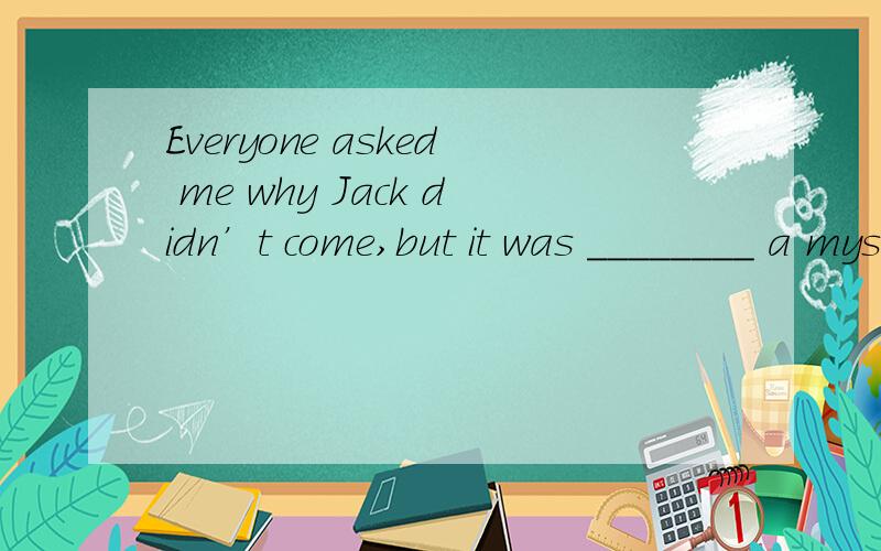 Everyone asked me why Jack didn’t come,but it was ________ a mystery to me as to ________．A.much of; him B.as much of ;them C.as such; him D.the same; them