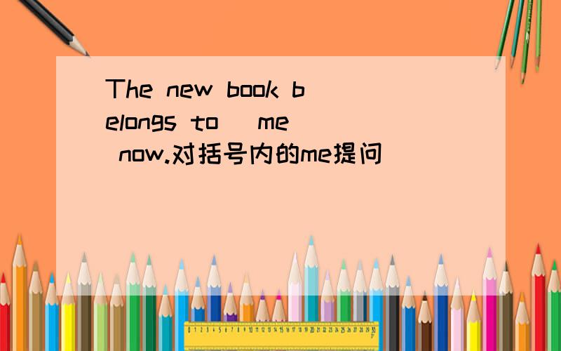 The new book belongs to (me) now.对括号内的me提问 _______ ______ the new book _____ _____ now.