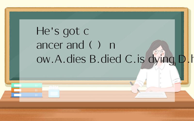 He's got cancer and（ ） now.A.dies B.died C.is dying D.has died为什么,die又不是延续性动词为什么不是D