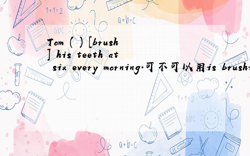 Tom ( ) [brush] his teeth at six every morning.可不可以用is brushing?