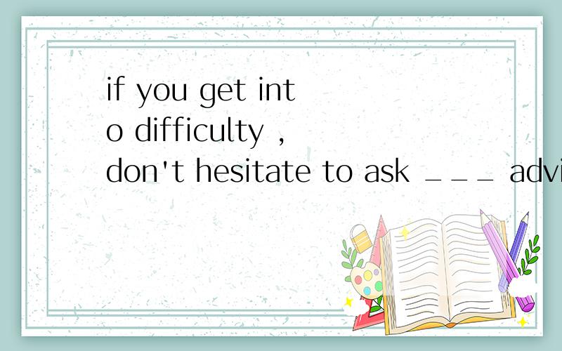 if you get into difficulty ,don't hesitate to ask ___ advice