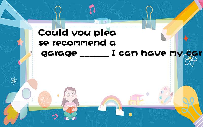 Could you please recommend a garage ______ I can have my car ______.A.nearby where; repaired B.in which; repairing C.around which; be repaired D.where; to repair