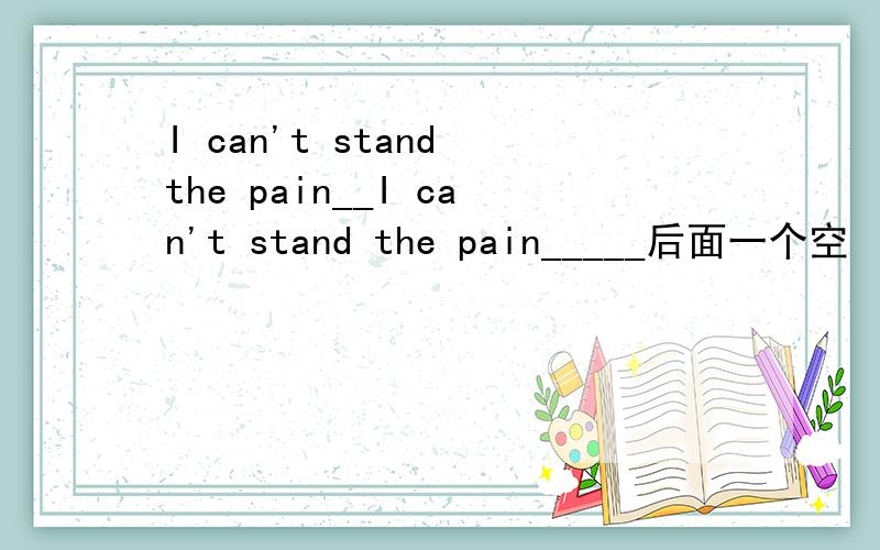 I can't stand the pain__I can't stand the pain_____后面一个空