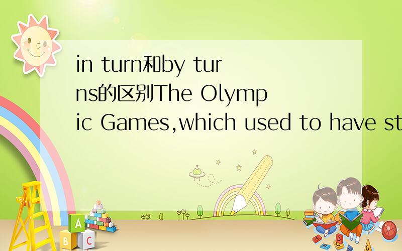 in turn和by turns的区别The Olympic Games,which used to have strong religious associations,nowadays are held every four years in different countries____.A by truns B in turn C out of turn D to a turn