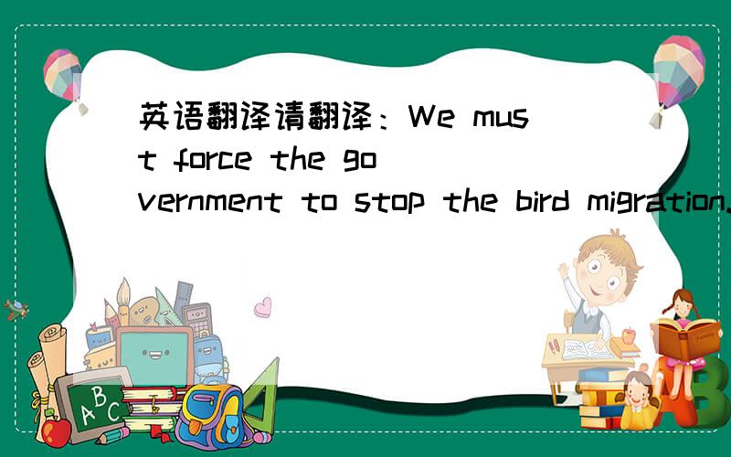英语翻译请翻译：We must force the government to stop the bird migration.We must shoot all birds,field all our men and troops...