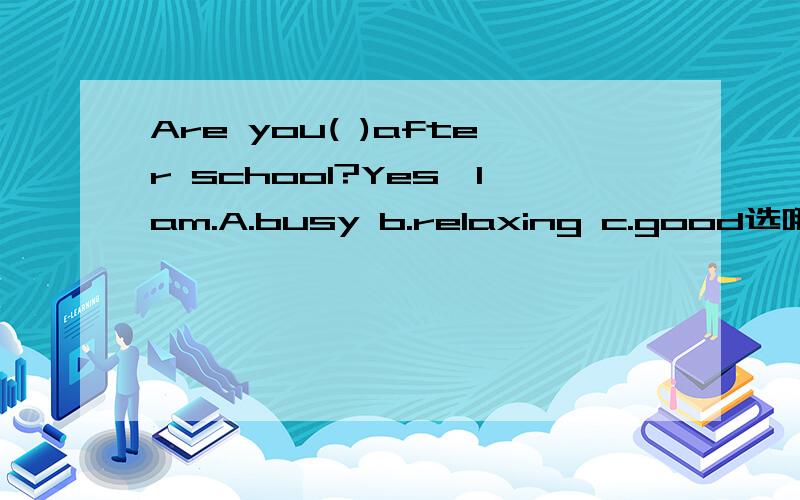 Are you( )after school?Yes,Iam.A.busy b.relaxing c.good选哪个?