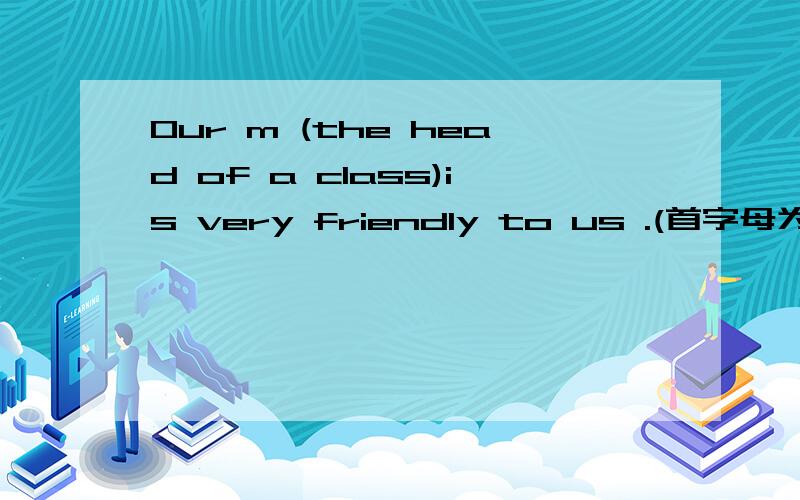 Our m (the head of a class)is very friendly to us .(首字母为m,根据提示填空）