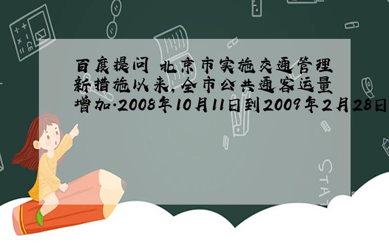 百度提问 北京市实施交通管理新措施以来,全市公共通客运量增加.2008年10月11日到2009年2月28日期间,地面公交日均客运量与轨道交通日均客量总和为1696万人次,地面公交均客运量比轨道交通日