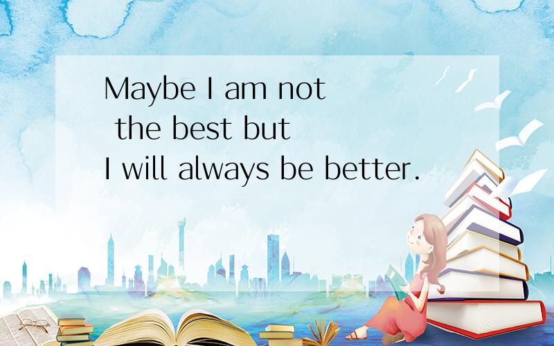 Maybe I am not the best but I will always be better.