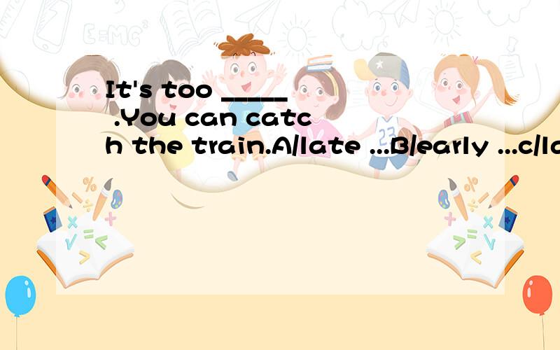It's too _____ .You can catch the train.A/late ...B/early ...c/later