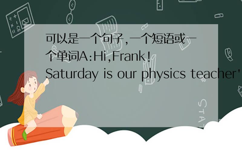可以是一个句子,一个短语或一个单词A:Hi,Frank!Saturday is our physics teacher's birthday.We are planning to _____ this Saturday evening.________?B:Sure,I'd love to._______ does the party start?A:It start at 6:00 p.mB:Good.Are we having