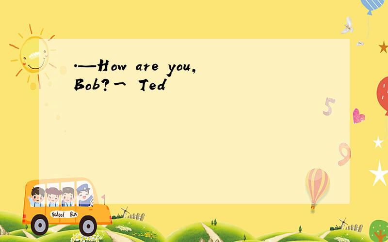 ．—How are you,Bob?一 Ted