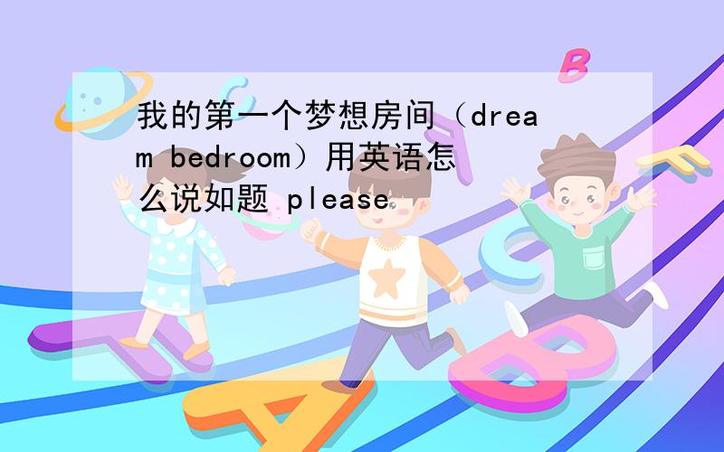 我的第一个梦想房间（dream bedroom）用英语怎么说如题 please