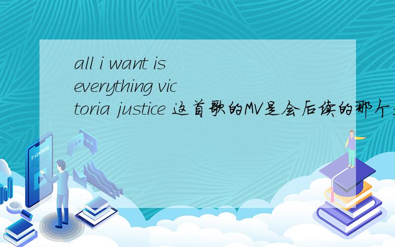 all i want is everything victoria justice 这首歌的MV是会后续的那个是什么歌曲啊、MV 后说是to be continued.