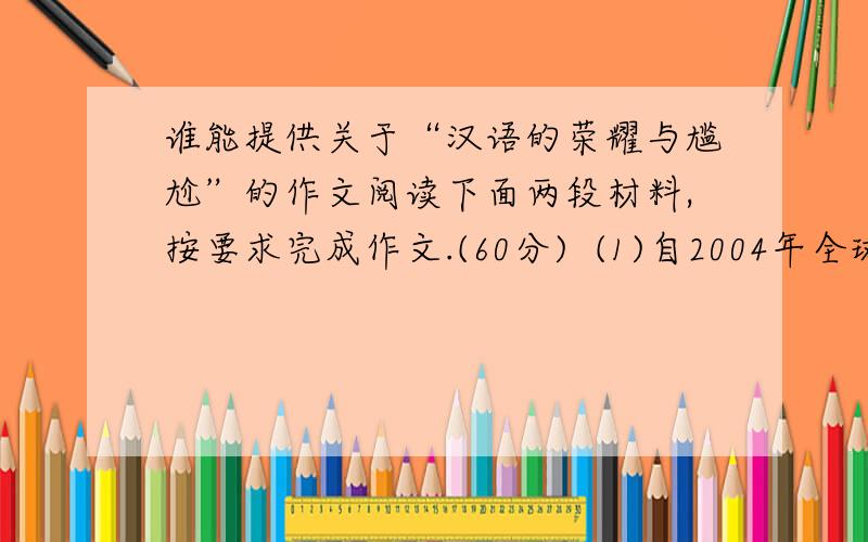 谁能提供关于“汉语的荣耀与尴尬”的作文阅读下面两段材料,按要求完成作文.(60分)  (1)自2004年全球第一所孔子学院在韩国汉城正式揭牌以来,短短五年时间,全球已经有88个国家和地区建立起