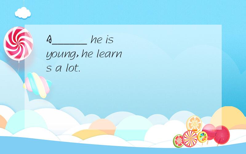 A______ he is young,he learns a lot.