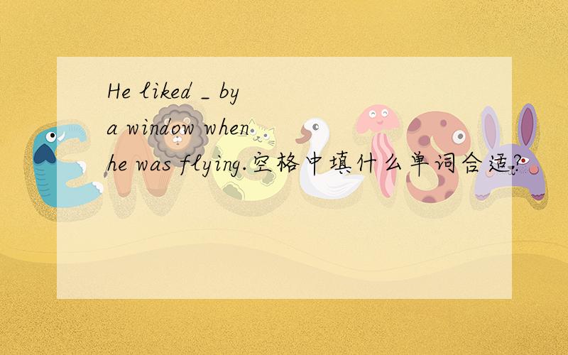 He liked _ by a window when he was flying.空格中填什么单词合适?