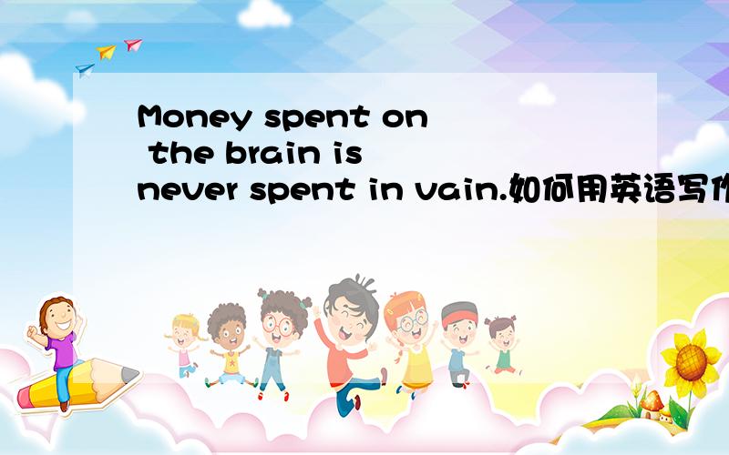 Money spent on the brain is never spent in vain.如何用英语写作呢!关于这句话,我该怎么写一篇作文呢?