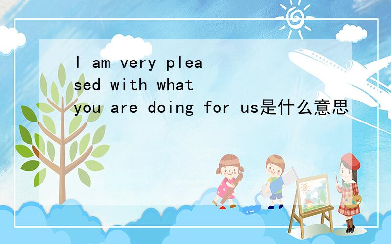 l am very pleased with what you are doing for us是什么意思