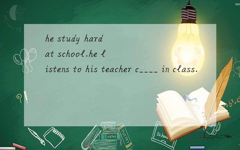 he study hard at school.he listens to his teacher c____ in class.
