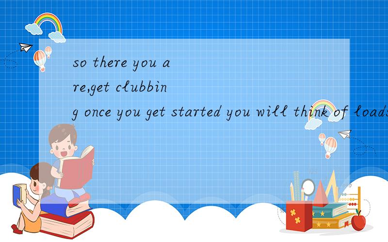so there you are,get clubbing once you get started you will think of loads of more intereting thingthing改为things to do