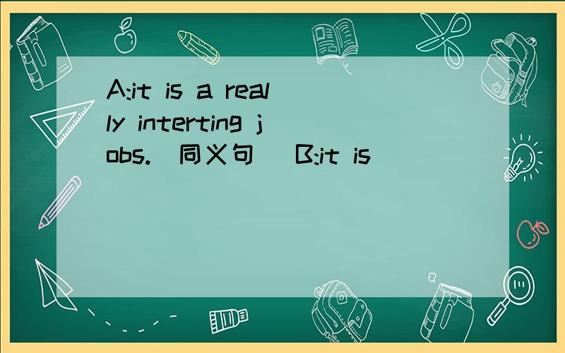 A:it is a really interting jobs.(同义句） B:it is ___ ___ ___ ___.A:it is a really interting jobs.(同义句）B:it is ___ ___ ___ ___.错了，是：A:it is a really interting job.(同义句）B:it is ___ ___ ___ ___.