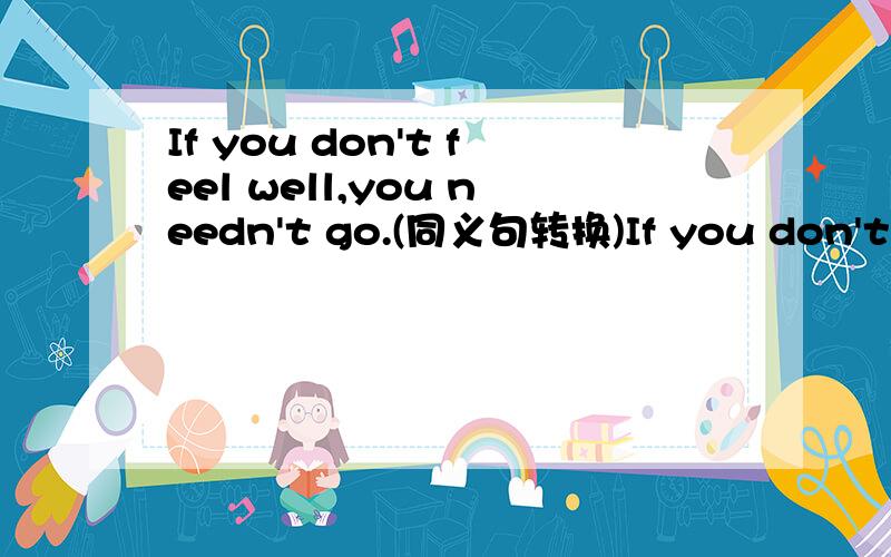 If you don't feel well,you needn't go.(同义句转换)If you don't feel well,you needn't go.If you don't feel well,you ___ ___ ___ go?（说明原因）