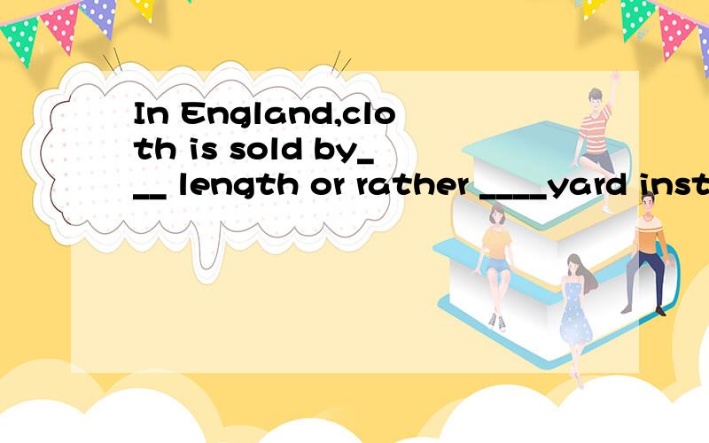 In England,cloth is sold by___ length or rather ____yard instead of by___metre.为什么用选/,the,the