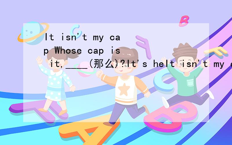 It isn't my cap Whose cap is it,____(那么)?It's heIt isn't my capWhose cap is it,____(那么)?It's hers