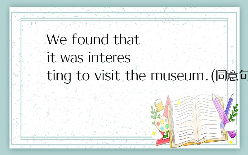 We found that it was interesting to visit the museum.(同意句)We found_________ _______ to visit the museum.
