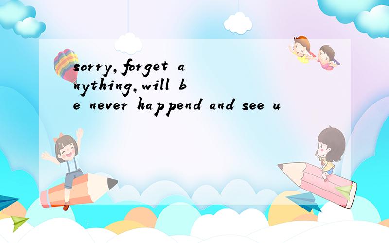 sorry,forget anything,will be never happend and see u