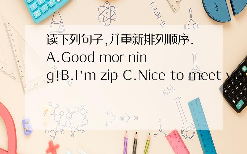 读下列句子,并重新排列顺序.A.Good mor ning!B.I'm zip C.Nice to meet you,zip.What's your name?D.Goob mor ning!I'm Bai Ling.This is Sarah.E.My name is Zoom.nice to meet you.----------- -→ ----------- -→ .----------- -→ .----------- -