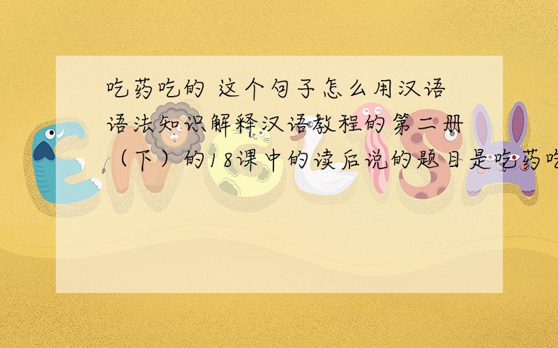 吃药吃的 这个句子怎么用汉语语法知识解释汉语教程的第二册（下）的18课中的读后说的题目是吃药吃的,请问“吃药吃的”这个句子怎么用汉语语法知识解释.谢谢大家!文章是说一个人生病