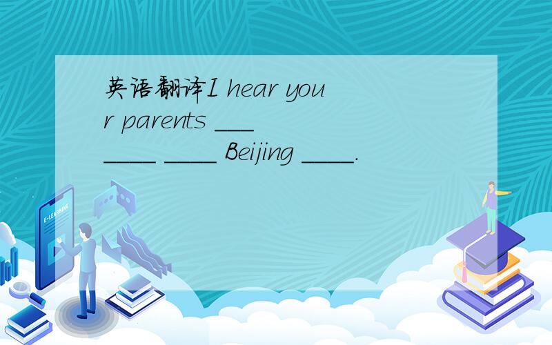 英语翻译I hear your parents ___ ____ ____ Beijing ____.