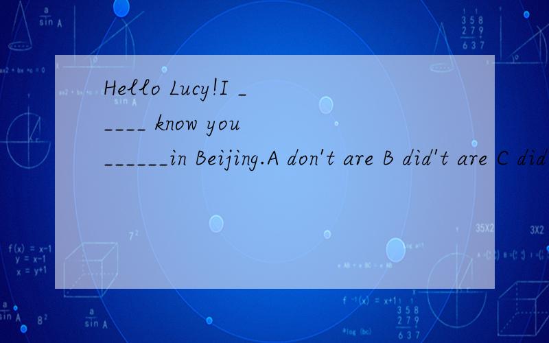 Hello Lucy!I _____ know you ______in Beijing.A don't are B did't are C did't were D don't were 选哪个?为什么?