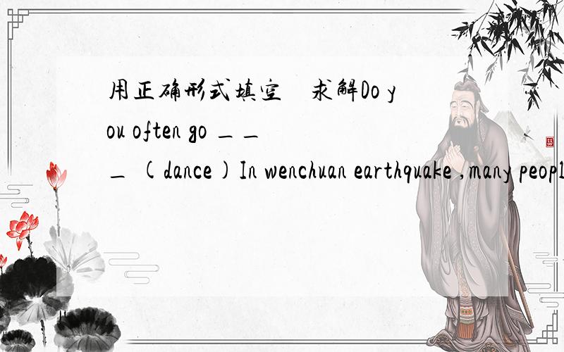 用正确形式填空　求解Do you often go ___ (dance)In wenchuan earthquake ,many people's___(life)were saved.