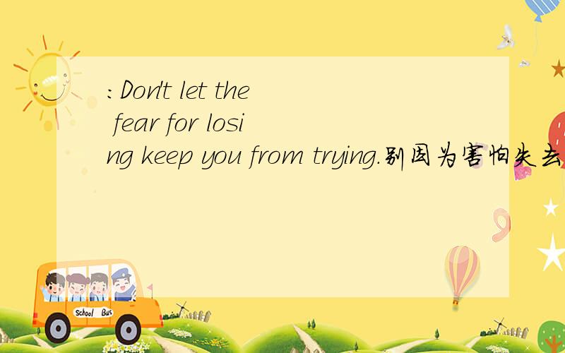:Don't let the fear for losing keep you from trying.别因为害怕失去而停止尝试.