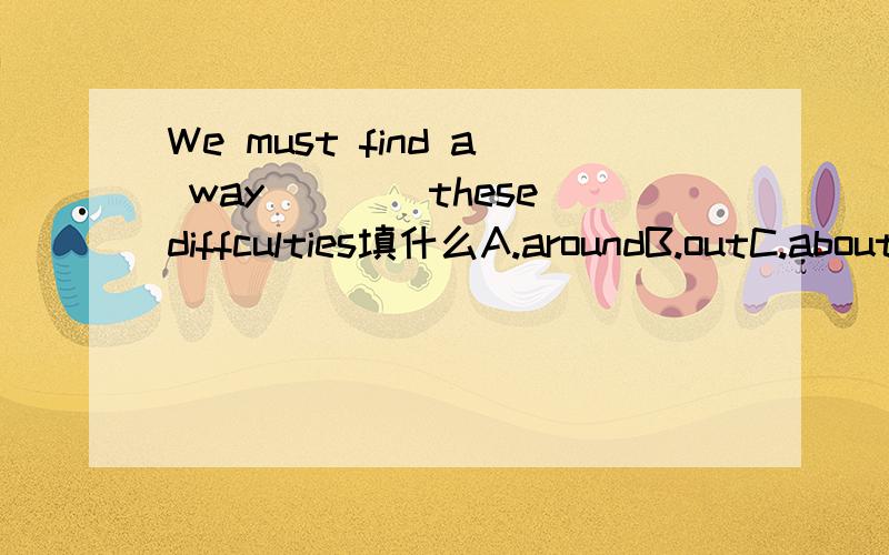 We must find a way____these diffculties填什么A.aroundB.outC.aboutD.away