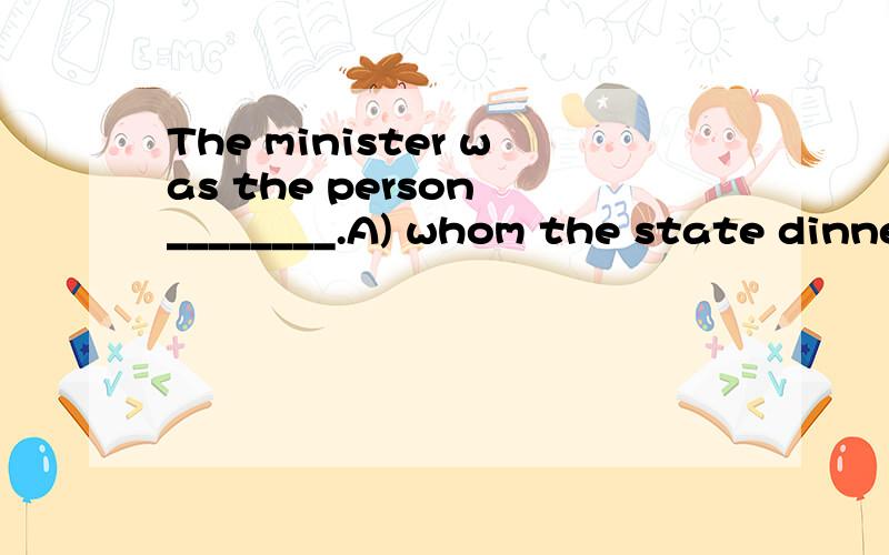 The minister was the person ________.A) whom the state dinner was given in honourB) for whom the state dinner was given honourC) whose honour the state dinner was givenD) in whose honour the state dinner was given