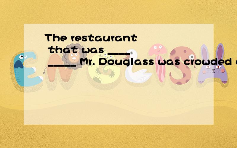 The restaurant that was ____ _____ Mr. Douglass was crowded every day.