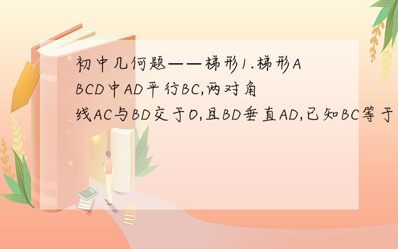 初中几何题——梯形1.梯形ABCD中AD平行BC,两对角线AC与BD交于O,且BD垂直AD,已知BC等于CD等于7,AD等于2根号13,求AB的长.2.已知梯形ABCD中，AD平行BC，E、F分别为AB、CD的中点，EF分别交BD、AC于点G、H，